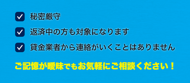 秘密厳守 返済中の方も対象になります 貸金業者から連絡がいくことはありません ご記憶が曖昧でもお気軽にご相談ください!